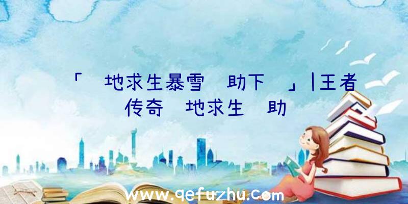 「绝地求生暴雪辅助下载」|王者传奇绝地求生辅助